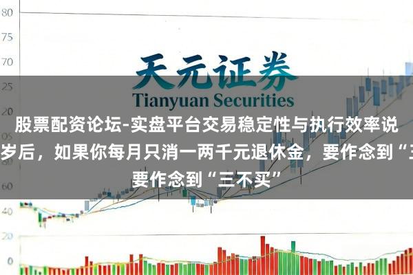股票配资论坛-实盘平台交易稳定性与执行效率说明 六十岁后,如果你每月只消一两千元退休金,要作念到“三不买”