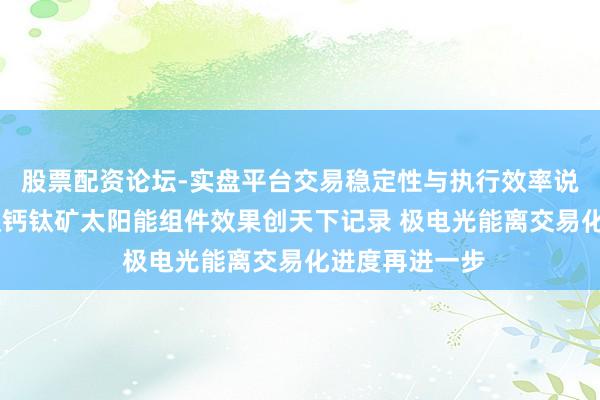 股票配资论坛-实盘平台交易稳定性与执行效率说明 我国大面积钙钛矿太阳能组件效果创天下记录 极电光能离交易化进度再进一步