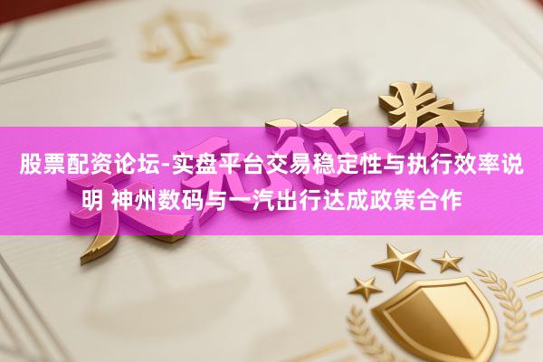 股票配资论坛-实盘平台交易稳定性与执行效率说明 神州数码与一汽出行达成政策合作
