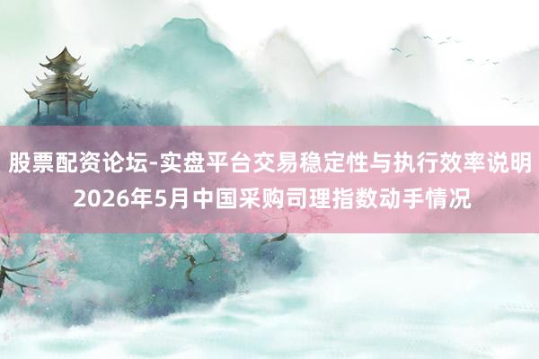 股票配资论坛-实盘平台交易稳定性与执行效率说明 2026年5月中国采购司理指数动手情况